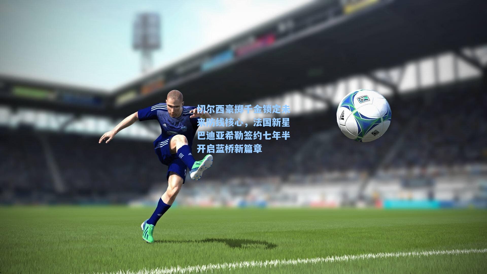 海星体育官网-切尔西豪掷千金锁定未来防线核心，法国新星巴迪亚希勒签约七年半开启蓝桥新篇章