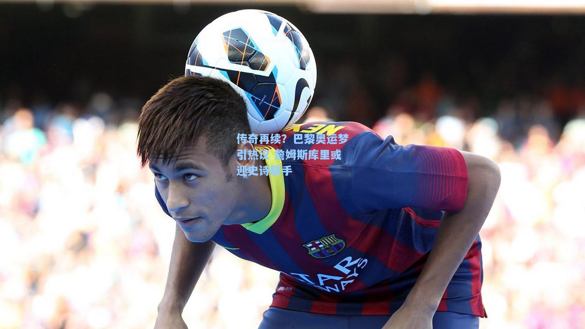 海星体育官网：传奇再续？巴黎奥运梦引热议 詹姆斯库里或迎史诗联手