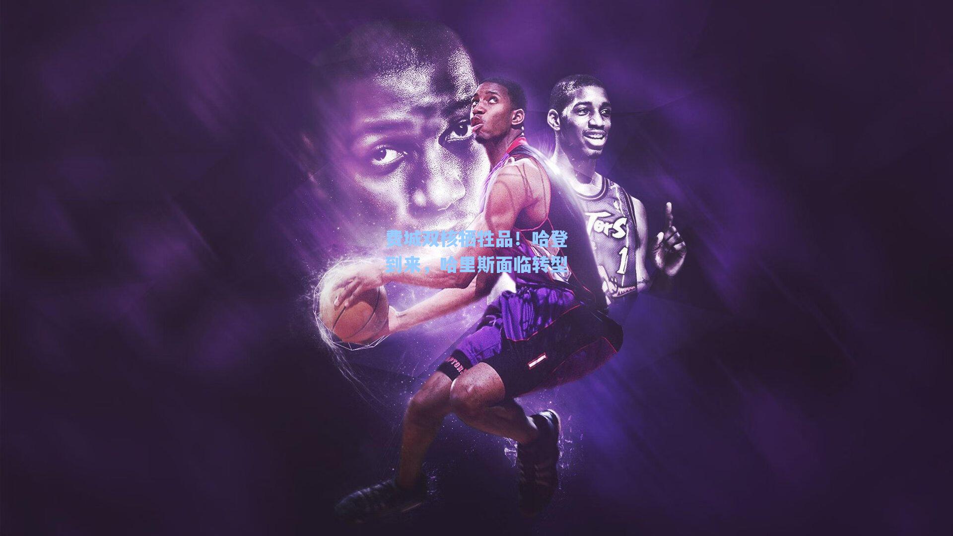 海星体育：费城双核牺牲品！哈登到来，哈里斯面临转型