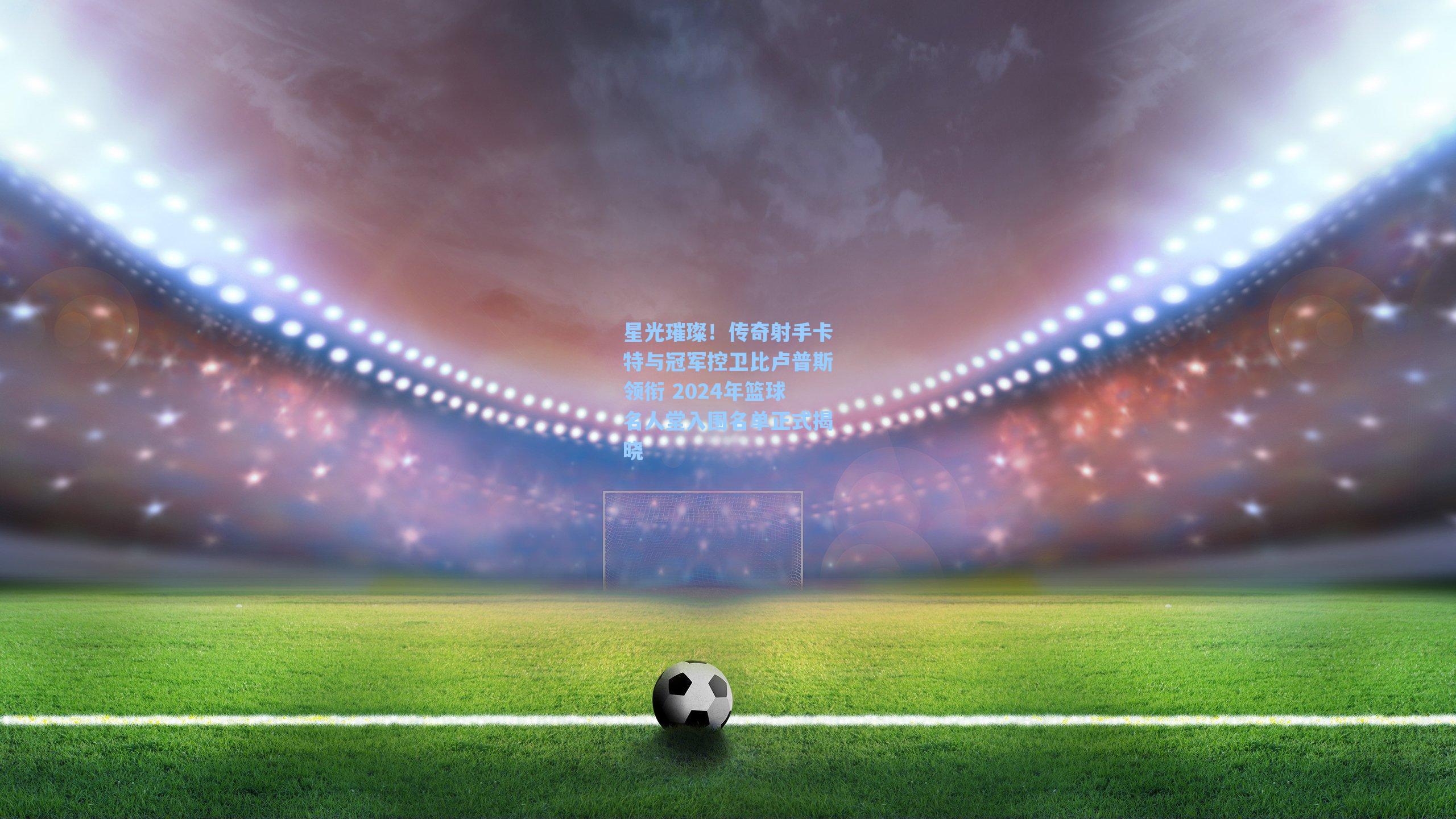 星光璀璨!传奇射手卡特与冠军控卫比卢普斯领衔 2024年篮球名人堂入围名单正式揭晓