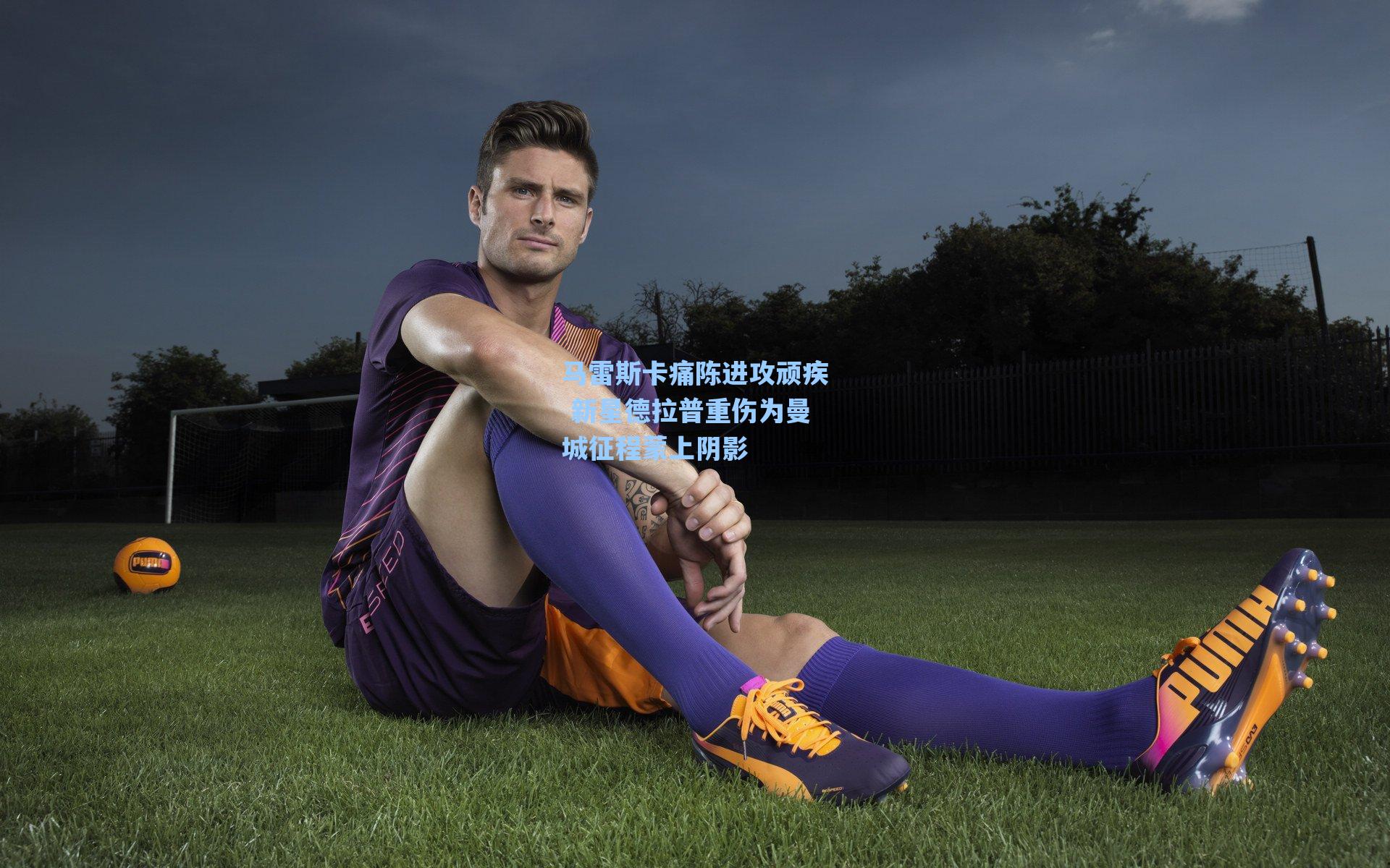 马雷斯卡痛陈进攻顽疾 新星德拉普重伤为曼城征程蒙上阴影